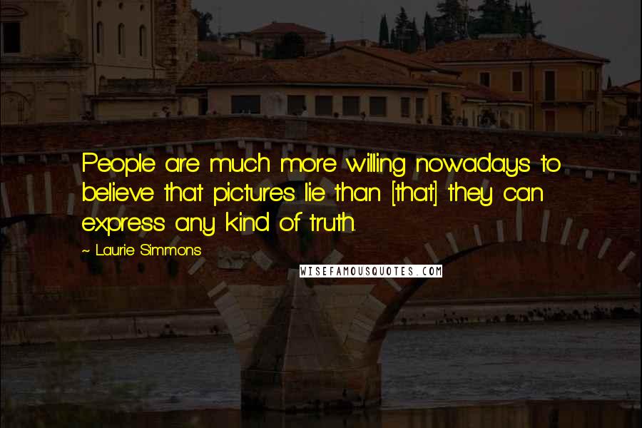 Laurie Simmons Quotes: People are much more willing nowadays to believe that pictures lie than [that] they can express any kind of truth.