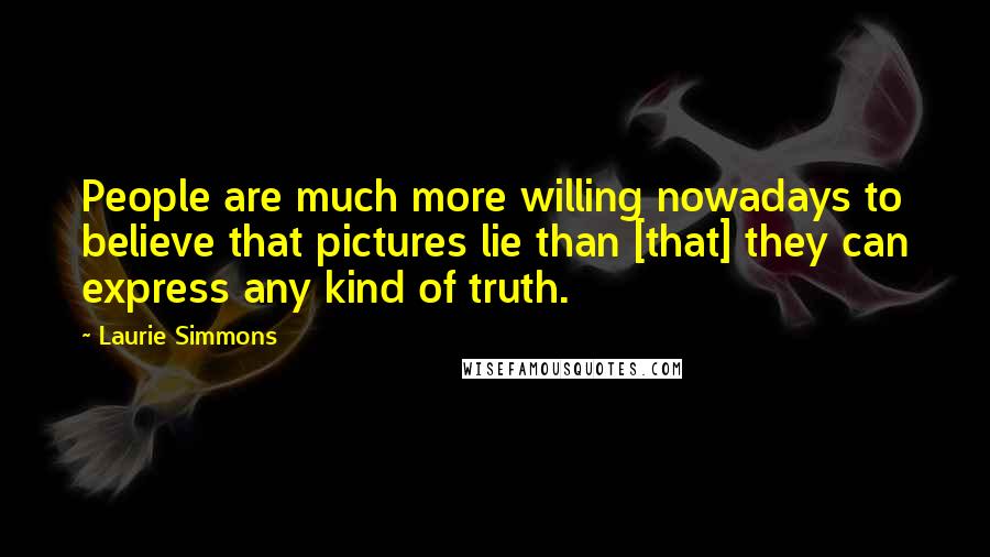 Laurie Simmons Quotes: People are much more willing nowadays to believe that pictures lie than [that] they can express any kind of truth.