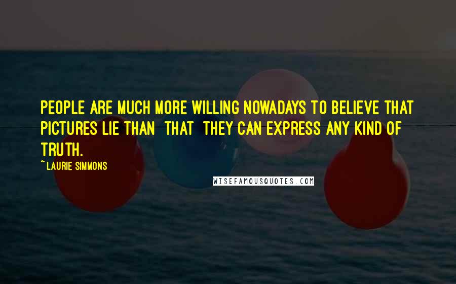 Laurie Simmons Quotes: People are much more willing nowadays to believe that pictures lie than [that] they can express any kind of truth.