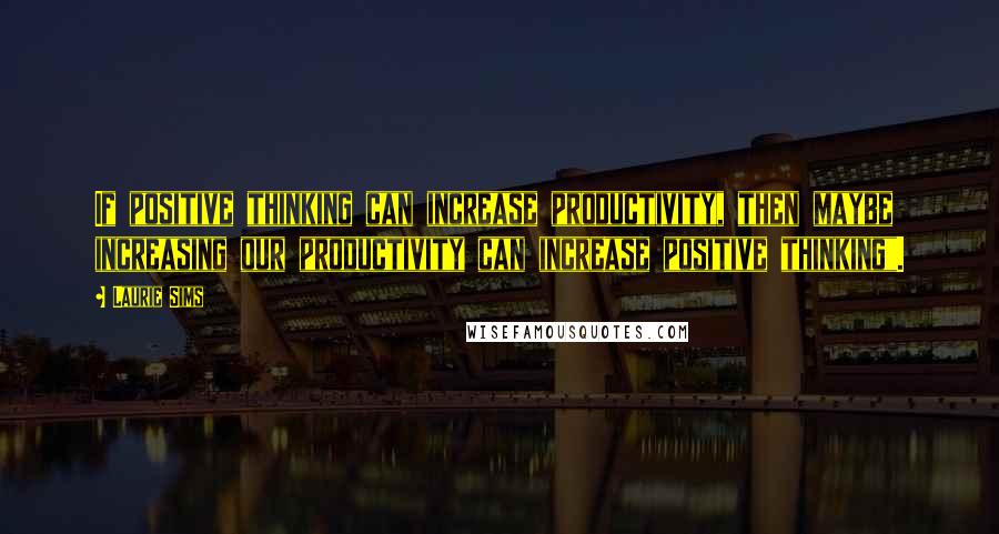 Laurie Sims Quotes: If positive thinking can increase productivity, then maybe increasing our productivity can increase positive thinking".