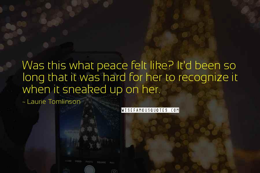Laurie Tomlinson Quotes: Was this what peace felt like? It'd been so long that it was hard for her to recognize it when it sneaked up on her.