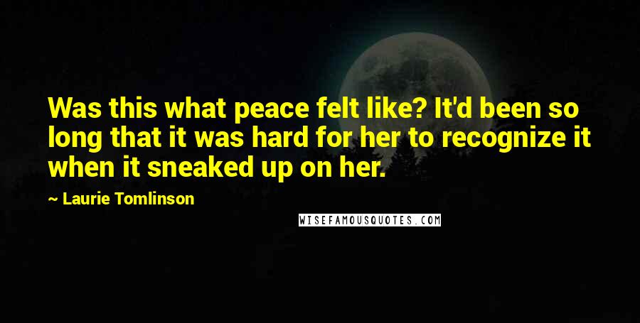 Laurie Tomlinson Quotes: Was this what peace felt like? It'd been so long that it was hard for her to recognize it when it sneaked up on her.