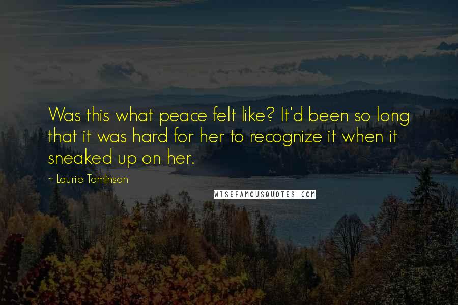 Laurie Tomlinson Quotes: Was this what peace felt like? It'd been so long that it was hard for her to recognize it when it sneaked up on her.