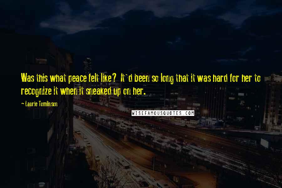 Laurie Tomlinson Quotes: Was this what peace felt like? It'd been so long that it was hard for her to recognize it when it sneaked up on her.