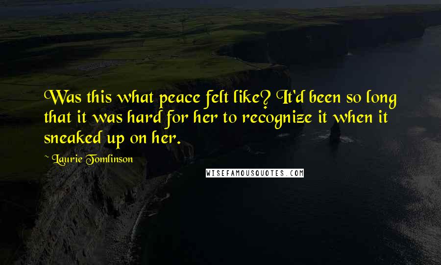 Laurie Tomlinson Quotes: Was this what peace felt like? It'd been so long that it was hard for her to recognize it when it sneaked up on her.