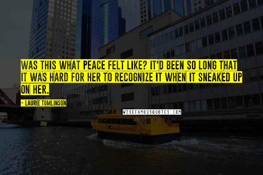 Laurie Tomlinson Quotes: Was this what peace felt like? It'd been so long that it was hard for her to recognize it when it sneaked up on her.