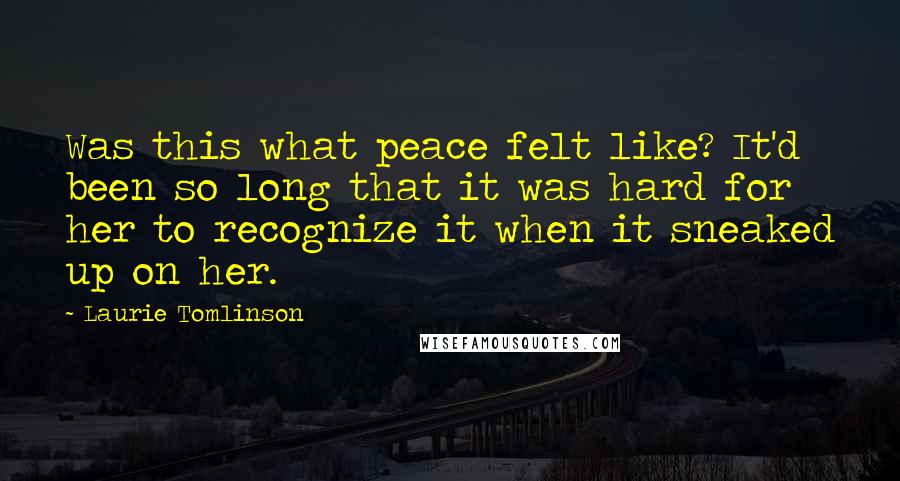 Laurie Tomlinson Quotes: Was this what peace felt like? It'd been so long that it was hard for her to recognize it when it sneaked up on her.