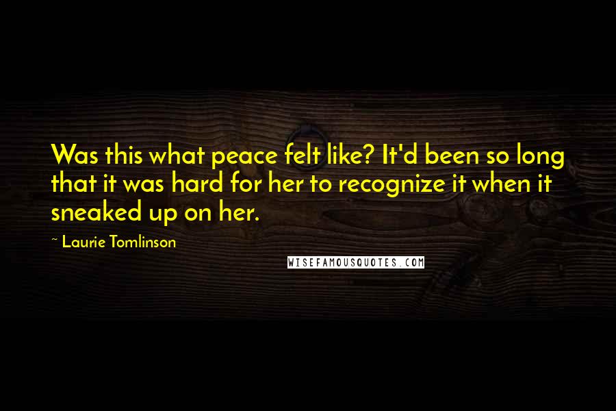 Laurie Tomlinson Quotes: Was this what peace felt like? It'd been so long that it was hard for her to recognize it when it sneaked up on her.