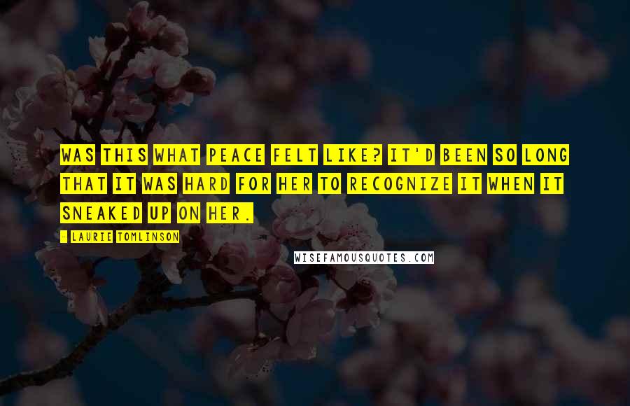 Laurie Tomlinson Quotes: Was this what peace felt like? It'd been so long that it was hard for her to recognize it when it sneaked up on her.