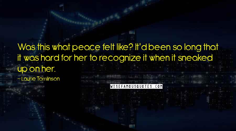 Laurie Tomlinson Quotes: Was this what peace felt like? It'd been so long that it was hard for her to recognize it when it sneaked up on her.