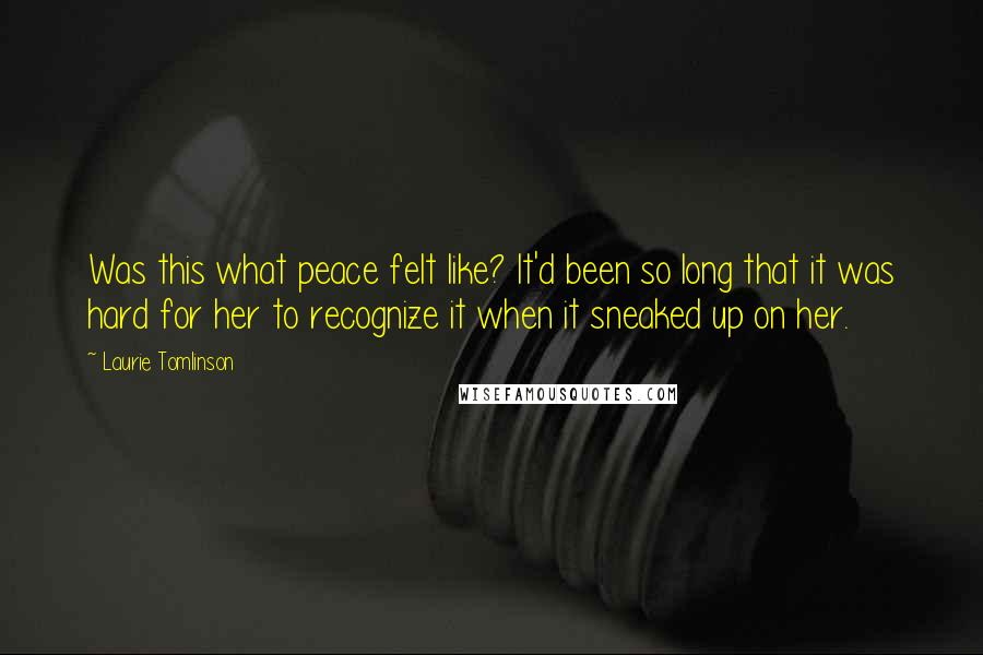 Laurie Tomlinson Quotes: Was this what peace felt like? It'd been so long that it was hard for her to recognize it when it sneaked up on her.