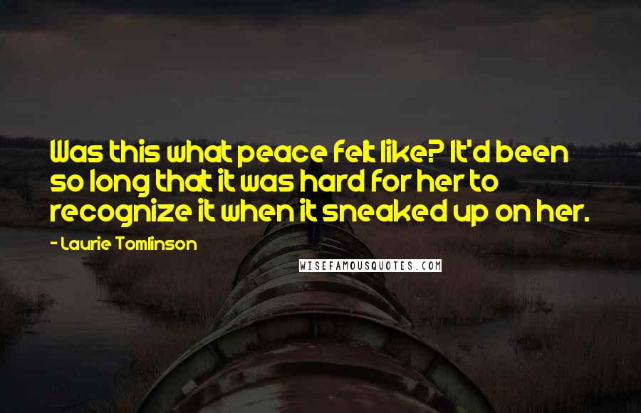 Laurie Tomlinson Quotes: Was this what peace felt like? It'd been so long that it was hard for her to recognize it when it sneaked up on her.