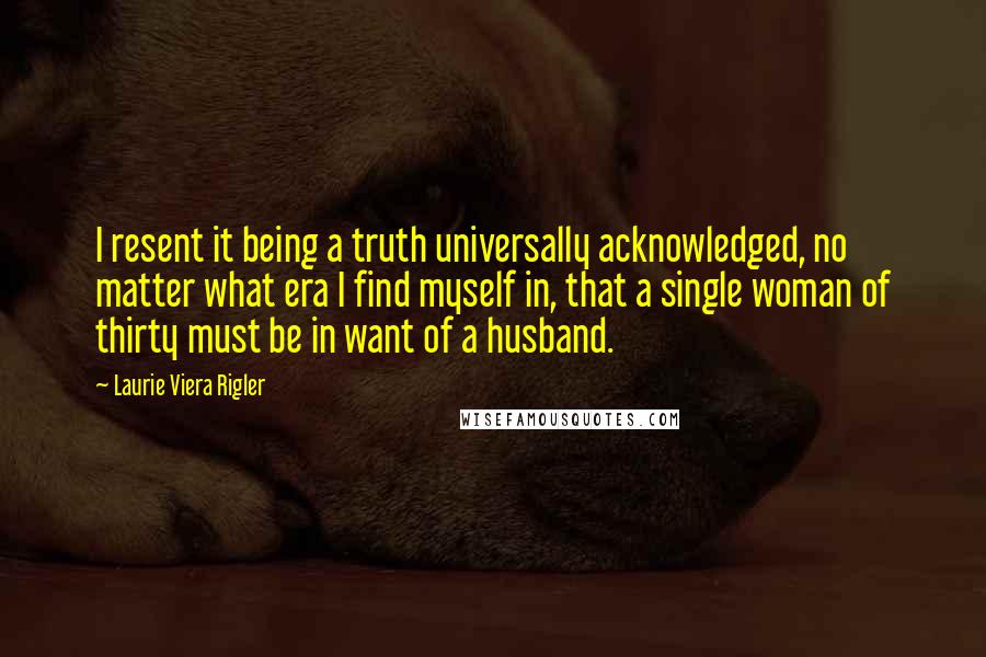 Laurie Viera Rigler Quotes: I resent it being a truth universally acknowledged, no matter what era I find myself in, that a single woman of thirty must be in want of a husband.