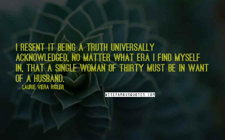 Laurie Viera Rigler Quotes: I resent it being a truth universally acknowledged, no matter what era I find myself in, that a single woman of thirty must be in want of a husband.