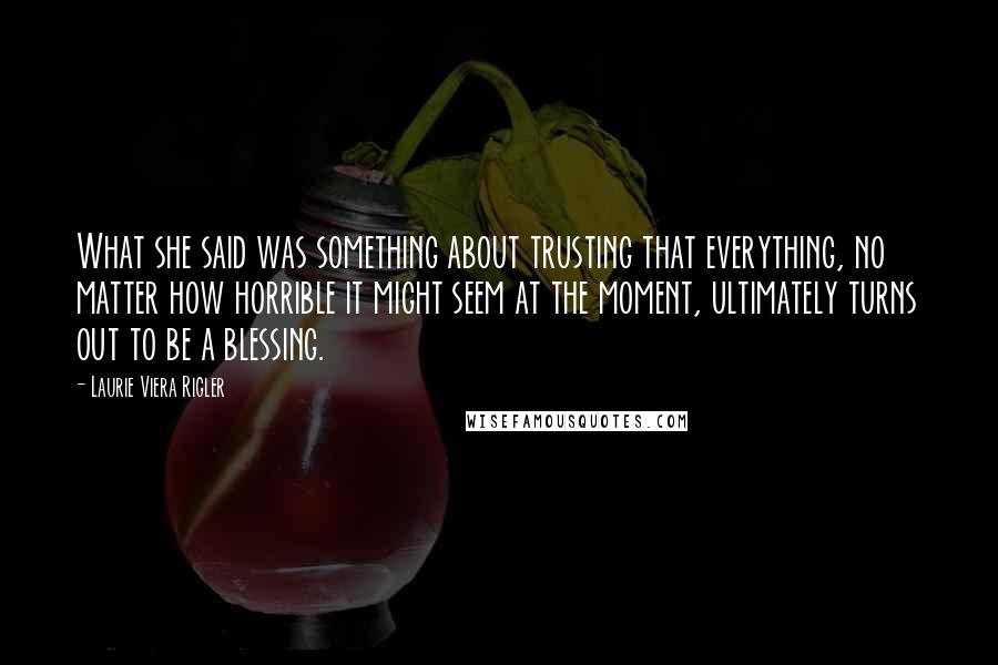 Laurie Viera Rigler Quotes: What she said was something about trusting that everything, no matter how horrible it might seem at the moment, ultimately turns out to be a blessing.