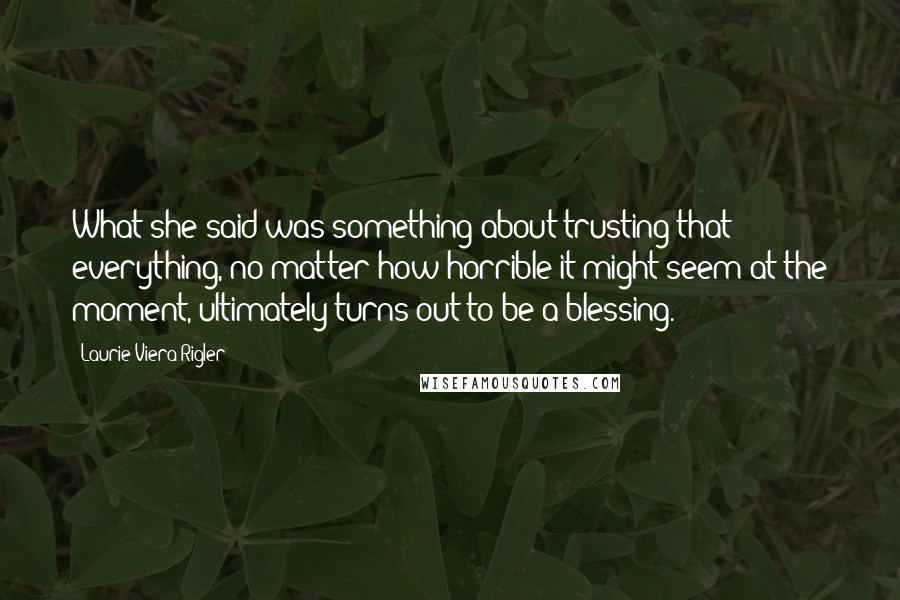 Laurie Viera Rigler Quotes: What she said was something about trusting that everything, no matter how horrible it might seem at the moment, ultimately turns out to be a blessing.