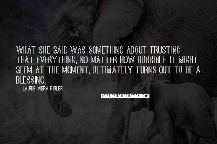 Laurie Viera Rigler Quotes: What she said was something about trusting that everything, no matter how horrible it might seem at the moment, ultimately turns out to be a blessing.