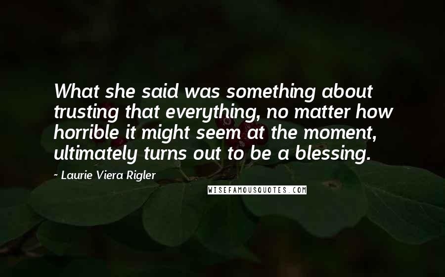Laurie Viera Rigler Quotes: What she said was something about trusting that everything, no matter how horrible it might seem at the moment, ultimately turns out to be a blessing.