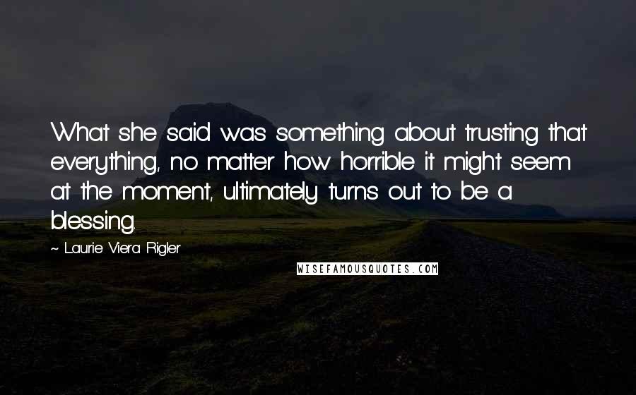 Laurie Viera Rigler Quotes: What she said was something about trusting that everything, no matter how horrible it might seem at the moment, ultimately turns out to be a blessing.