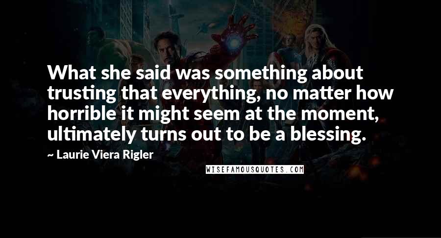 Laurie Viera Rigler Quotes: What she said was something about trusting that everything, no matter how horrible it might seem at the moment, ultimately turns out to be a blessing.