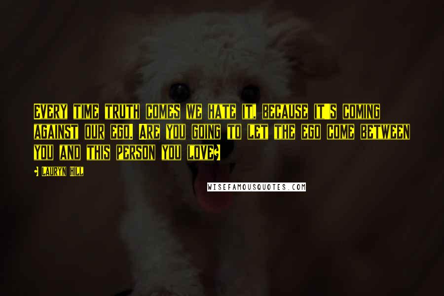 Lauryn Hill Quotes: Every time truth comes we hate it, because it's coming against our ego. Are you going to let the ego come between you and this person you love?