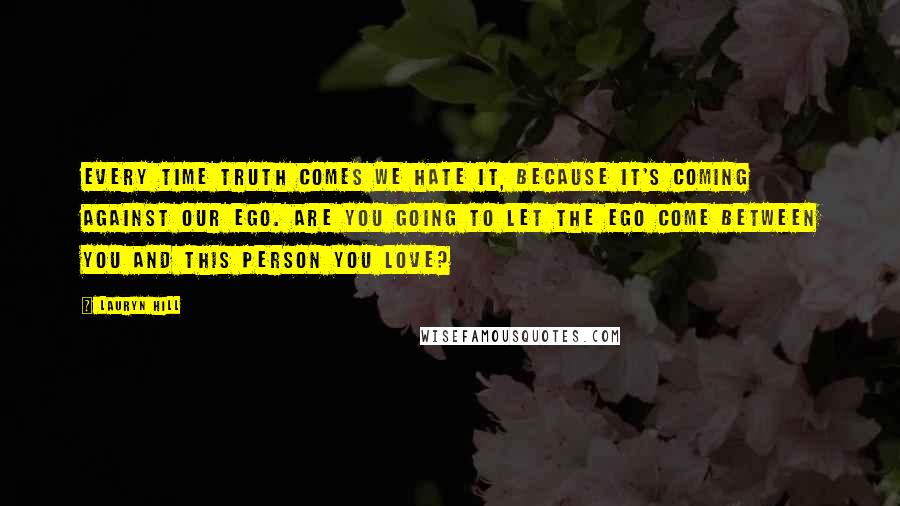 Lauryn Hill Quotes: Every time truth comes we hate it, because it's coming against our ego. Are you going to let the ego come between you and this person you love?