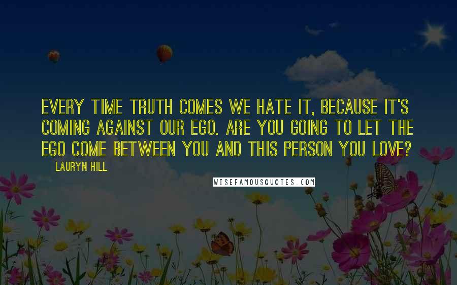 Lauryn Hill Quotes: Every time truth comes we hate it, because it's coming against our ego. Are you going to let the ego come between you and this person you love?