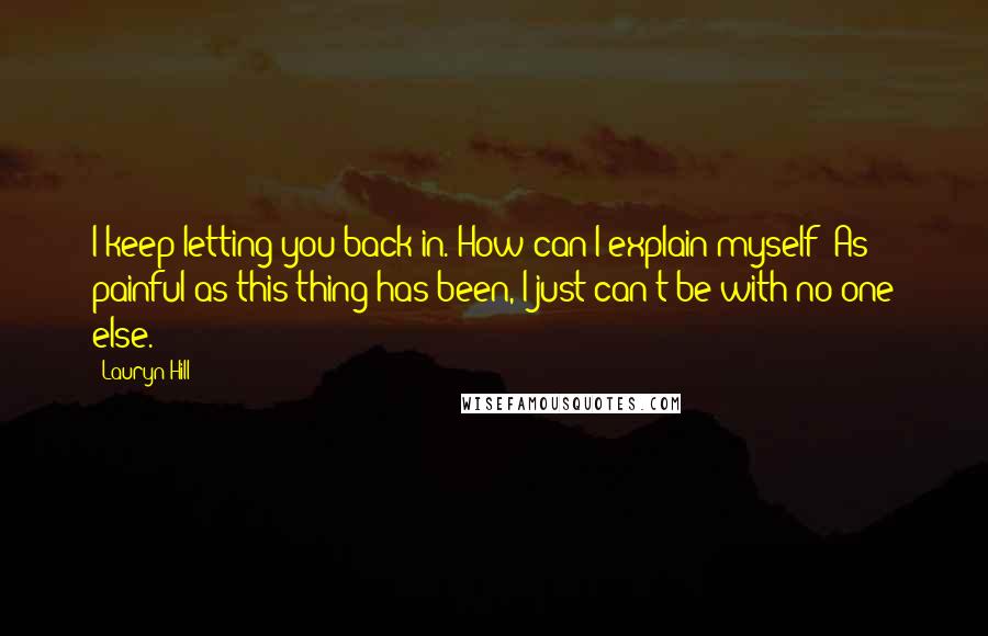 Lauryn Hill Quotes: I keep letting you back in. How can I explain myself? As painful as this thing has been, I just can't be with no one else.