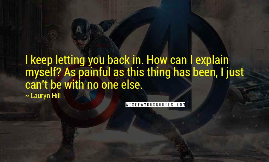 Lauryn Hill Quotes: I keep letting you back in. How can I explain myself? As painful as this thing has been, I just can't be with no one else.