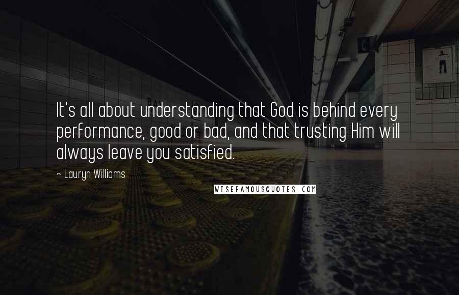 Lauryn Williams Quotes: It's all about understanding that God is behind every performance, good or bad, and that trusting Him will always leave you satisfied.