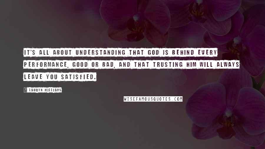 Lauryn Williams Quotes: It's all about understanding that God is behind every performance, good or bad, and that trusting Him will always leave you satisfied.