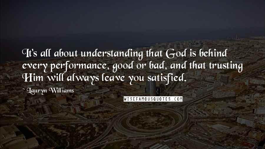 Lauryn Williams Quotes: It's all about understanding that God is behind every performance, good or bad, and that trusting Him will always leave you satisfied.