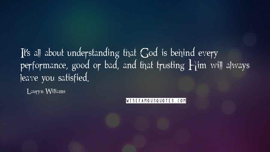 Lauryn Williams Quotes: It's all about understanding that God is behind every performance, good or bad, and that trusting Him will always leave you satisfied.