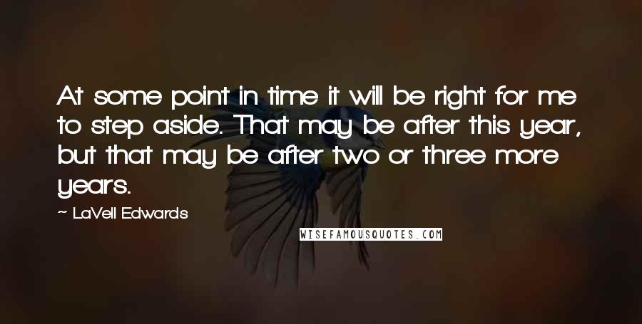 LaVell Edwards Quotes: At some point in time it will be right for me to step aside. That may be after this year, but that may be after two or three more years.