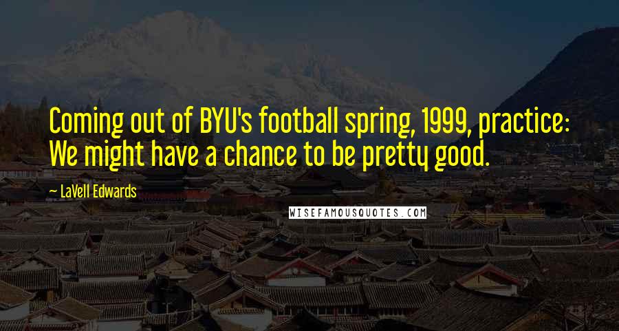 LaVell Edwards Quotes: Coming out of BYU's football spring, 1999, practice: We might have a chance to be pretty good.
