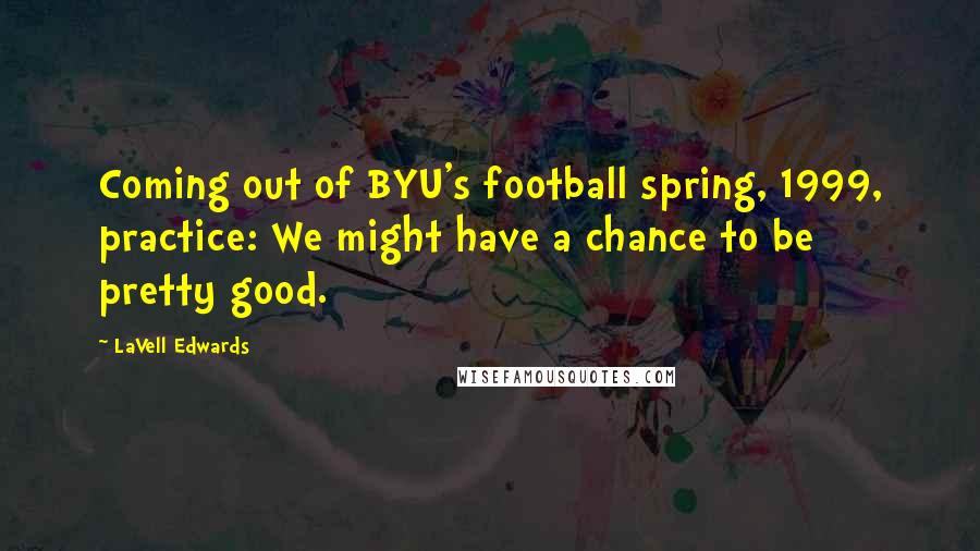 LaVell Edwards Quotes: Coming out of BYU's football spring, 1999, practice: We might have a chance to be pretty good.