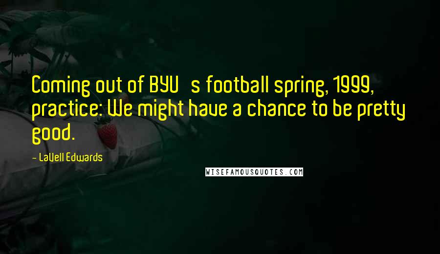 LaVell Edwards Quotes: Coming out of BYU's football spring, 1999, practice: We might have a chance to be pretty good.