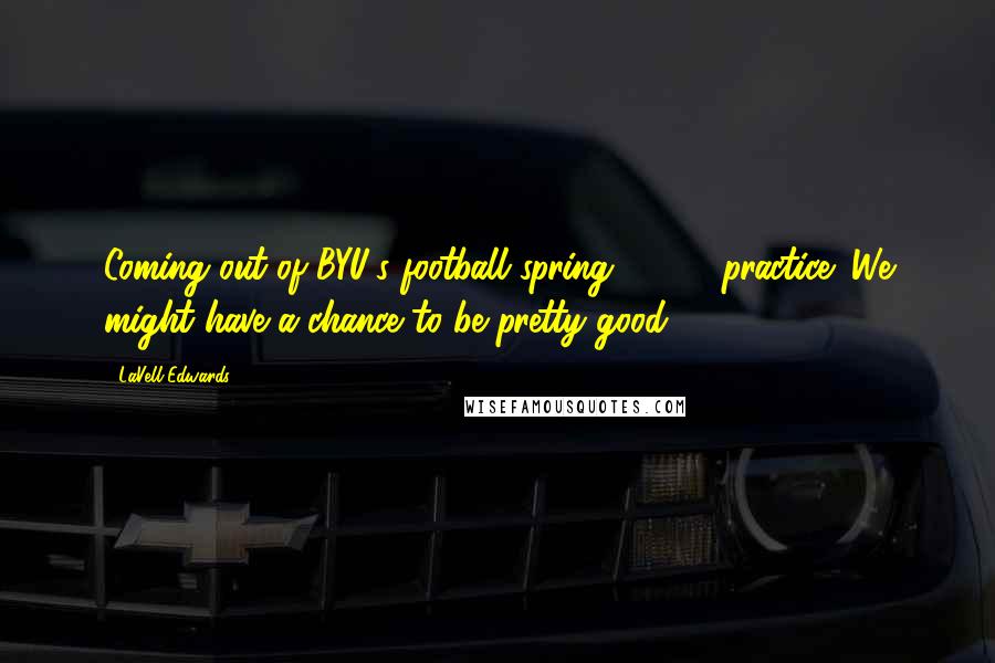 LaVell Edwards Quotes: Coming out of BYU's football spring, 1999, practice: We might have a chance to be pretty good.