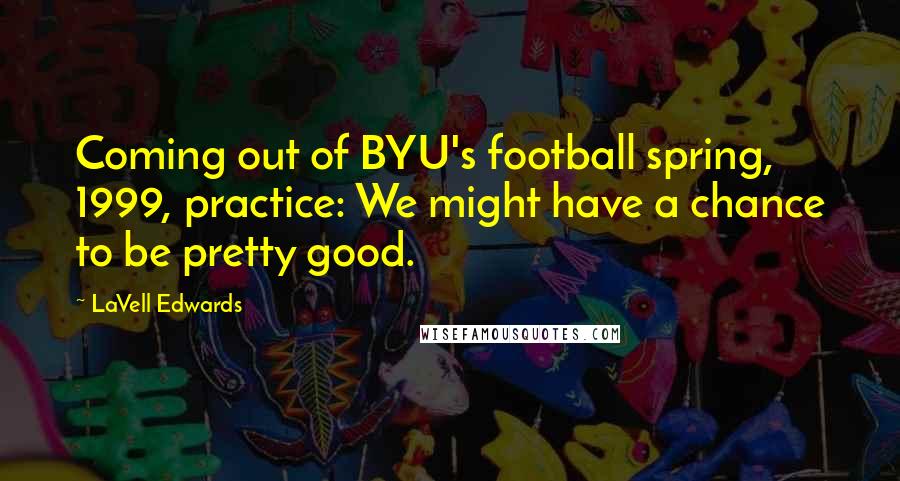 LaVell Edwards Quotes: Coming out of BYU's football spring, 1999, practice: We might have a chance to be pretty good.