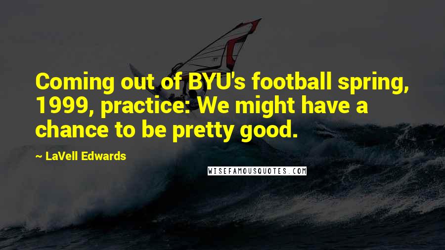 LaVell Edwards Quotes: Coming out of BYU's football spring, 1999, practice: We might have a chance to be pretty good.