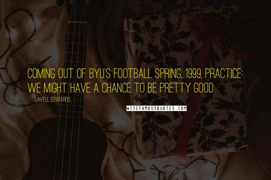 LaVell Edwards Quotes: Coming out of BYU's football spring, 1999, practice: We might have a chance to be pretty good.