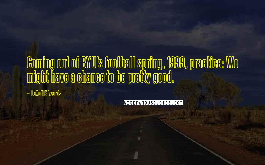 LaVell Edwards Quotes: Coming out of BYU's football spring, 1999, practice: We might have a chance to be pretty good.