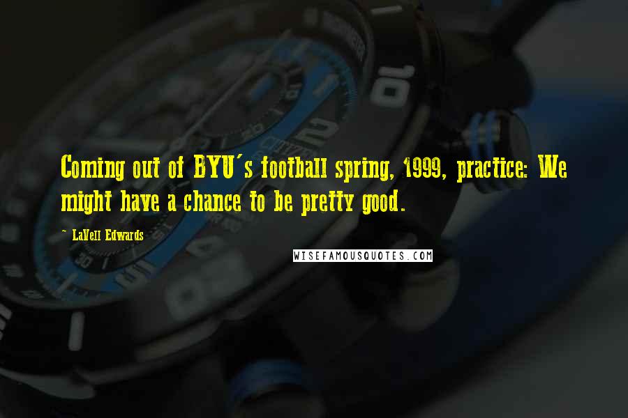 LaVell Edwards Quotes: Coming out of BYU's football spring, 1999, practice: We might have a chance to be pretty good.