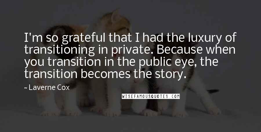 Laverne Cox Quotes: I'm so grateful that I had the luxury of transitioning in private. Because when you transition in the public eye, the transition becomes the story.