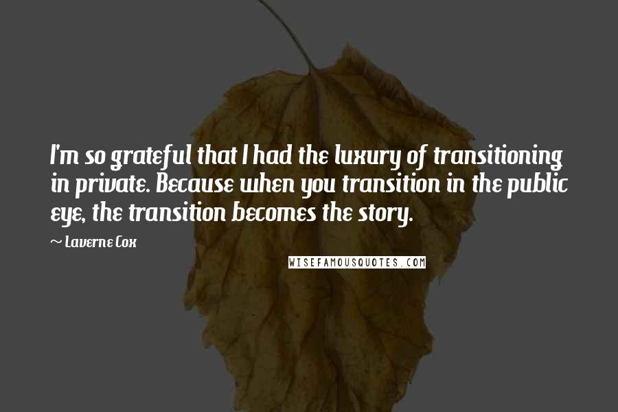 Laverne Cox Quotes: I'm so grateful that I had the luxury of transitioning in private. Because when you transition in the public eye, the transition becomes the story.