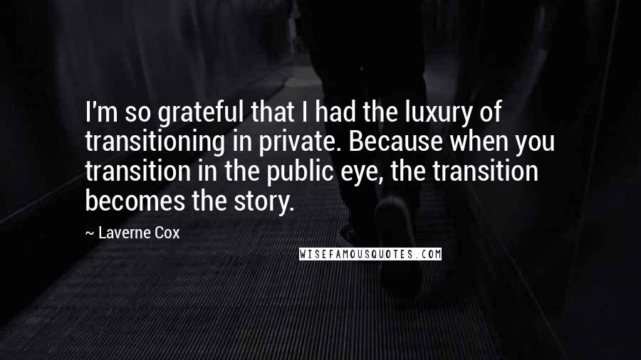 Laverne Cox Quotes: I'm so grateful that I had the luxury of transitioning in private. Because when you transition in the public eye, the transition becomes the story.