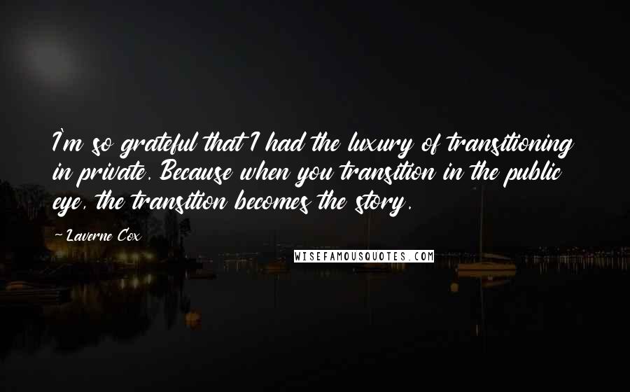 Laverne Cox Quotes: I'm so grateful that I had the luxury of transitioning in private. Because when you transition in the public eye, the transition becomes the story.