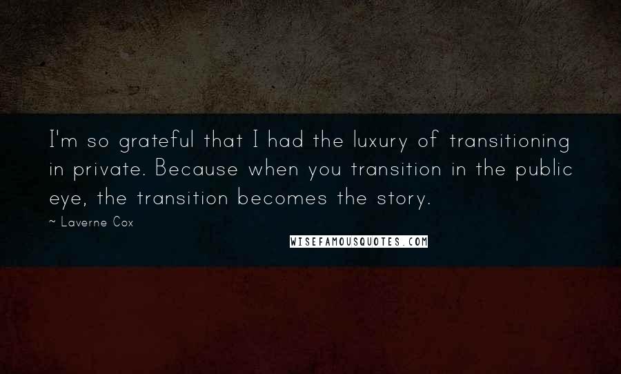 Laverne Cox Quotes: I'm so grateful that I had the luxury of transitioning in private. Because when you transition in the public eye, the transition becomes the story.