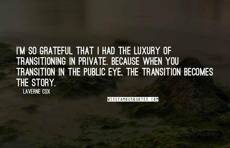 Laverne Cox Quotes: I'm so grateful that I had the luxury of transitioning in private. Because when you transition in the public eye, the transition becomes the story.