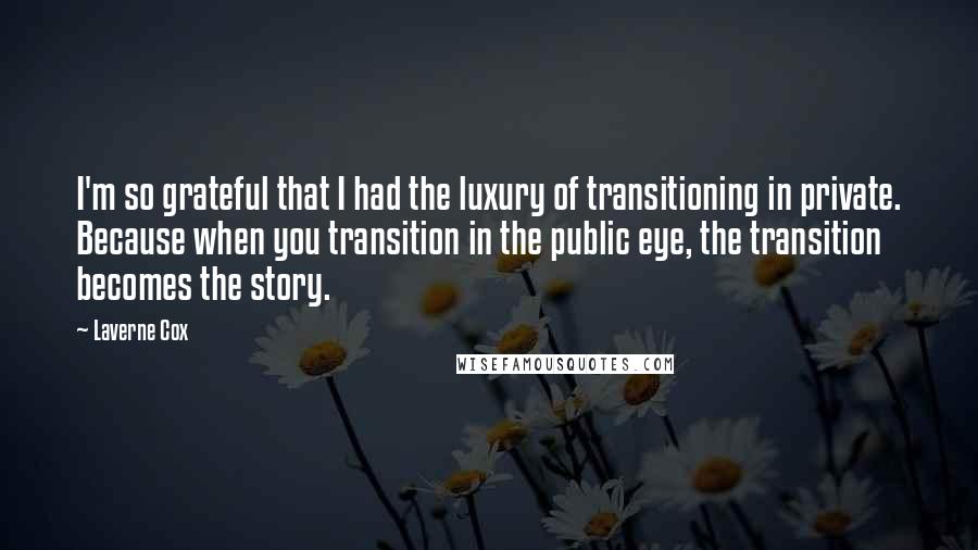 Laverne Cox Quotes: I'm so grateful that I had the luxury of transitioning in private. Because when you transition in the public eye, the transition becomes the story.